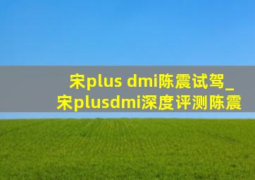 宋plus dmi陈震试驾_宋plusdmi深度评测陈震